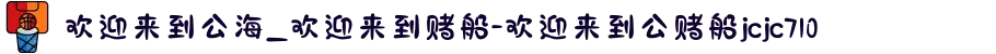 欢迎来到公海_欢迎来到赌船-欢迎来到公赌船jcjc710